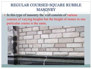 REGULAR COURSED SQUARE RUBBLE
MASONRY
 In this type of masonry the wall consists of various
courses of varying heights but the height of stones in one
particular course is the same.
 