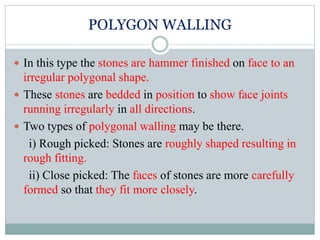 POLYGON WALLING
 In this type the stones are hammer finished on face to an
irregular polygonal shape.
 These stones are bedded in position to show face joints
running irregularly in all directions.
 Two types of polygonal walling may be there.
i) Rough picked: Stones are roughly shaped resulting in
rough fitting.
ii) Close picked: The faces of stones are more carefully
formed so that they fit more closely.
 