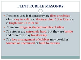 FLINT RUBBLE MASONRY
 The stones used in this masonry are flints or cobbles,
which vary in width and thickness from 7.5 to 15cm and
in length from 15 to 30 cm.
 These are irregular shaped nodules of silica.
 The stones are extremely hard, but they are brittle
and therefore may break easily.
 The face arrangement of cobbles may be either
coursed or uncoursed or built to courses.
 