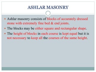 ASHLAR MASONRY
 Ashlar masonry consists of blocks of accurately dressed
stone with extremely fine bed & end joints.
 The blocks may be either square and rectangular shape.
 The height of blocks in each course is kept equal but it is
not necessary to keep all the courses of the same height.
 