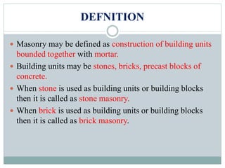 DEFNITION
 Masonry may be defined as construction of building units
bounded together with mortar.
 Building units may be stones, bricks, precast blocks of
concrete.
 When stone is used as building units or building blocks
then it is called as stone masonry.
 When brick is used as building units or building blocks
then it is called as brick masonry.
 
