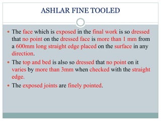 ASHLAR FINE TOOLED
 The face which is exposed in the final work is so dressed
that no point on the dressed face is more than 1 mm from
a 600mm long straight edge placed on the surface in any
direction.
 The top and bed is also so dressed that no point on it
varies by more than 3mm when checked with the straight
edge.
 The exposed joints are finely pointed.
 