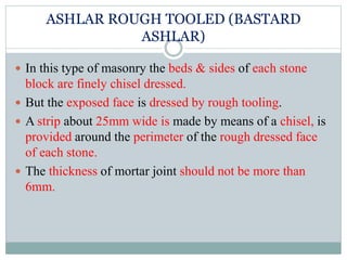 ASHLAR ROUGH TOOLED (BASTARD
ASHLAR)
 In this type of masonry the beds & sides of each stone
block are finely chisel dressed.
 But the exposed face is dressed by rough tooling.
 A strip about 25mm wide is made by means of a chisel, is
provided around the perimeter of the rough dressed face
of each stone.
 The thickness of mortar joint should not be more than
6mm.
 