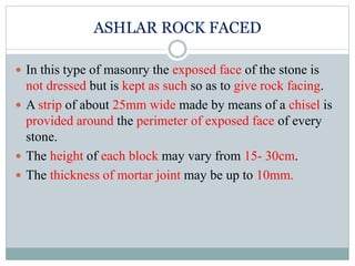 ASHLAR ROCK FACED
 In this type of masonry the exposed face of the stone is
not dressed but is kept as such so as to give rock facing.
 A strip of about 25mm wide made by means of a chisel is
provided around the perimeter of exposed face of every
stone.
 The height of each block may vary from 15- 30cm.
 The thickness of mortar joint may be up to 10mm.
 