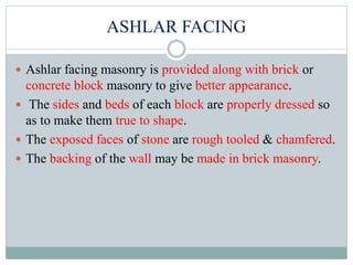 ASHLAR FACING
 Ashlar facing masonry is provided along with brick or
concrete block masonry to give better appearance.
 The sides and beds of each block are properly dressed so
as to make them true to shape.
 The exposed faces of stone are rough tooled & chamfered.
 The backing of the wall may be made in brick masonry.
 