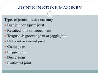 JOINTS IN STONE MASONRY
Types of joints in stone masonry
 Butt joint or square joint
 Rebatted joint or lapped joint
 Tongued & grooved joint or joggle joint
 Bed joint or tabeled joint
 Cramp joint
 Plugged joint
 Dowel joint
 Rusticated joint
 