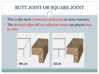 BUTT JOINT OR SQUARE JOINT
• This is the most commonly used joint in stone masonry.
• The dressed edges of two adjacent stones are placed side
by side.
 