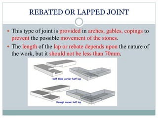 REBATED OR LAPPED JOINT
 This type of joint is provided in arches, gables, copings to
prevent the possible movement of the stones.
 The length of the lap or rebate depends upon the nature of
the work, but it should not be less than 70mm.
 