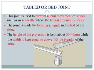 TABLED OR BED JOINT
 This joint is used to prevent lateral movement of stones
such as in sea walls where the lateral pressure is heavy.
 The joint is made by forming a joggle in the bed of the
stone.
 The height of the projection is kept about 30-40mm while
the width is kept equal to above 1/3 the breadth of the
stone.
 