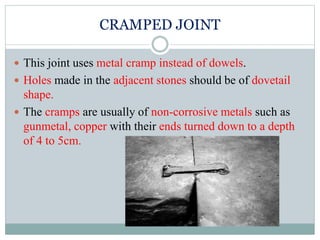 CRAMPED JOINT
 This joint uses metal cramp instead of dowels.
 Holes made in the adjacent stones should be of dovetail
shape.
 The cramps are usually of non-corrosive metals such as
gunmetal, copper with their ends turned down to a depth
of 4 to 5cm.
 