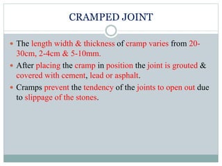 CRAMPED JOINT
 The length width & thickness of cramp varies from 20-
30cm, 2-4cm & 5-10mm.
 After placing the cramp in position the joint is grouted &
covered with cement, lead or asphalt.
 Cramps prevent the tendency of the joints to open out due
to slippage of the stones.
 