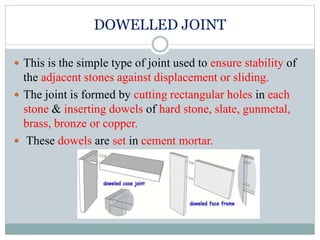 DOWELLED JOINT
 This is the simple type of joint used to ensure stability of
the adjacent stones against displacement or sliding.
 The joint is formed by cutting rectangular holes in each
stone & inserting dowels of hard stone, slate, gunmetal,
brass, bronze or copper.
 These dowels are set in cement mortar.
 