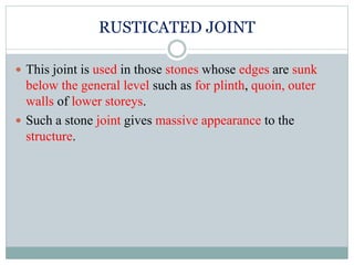 RUSTICATED JOINT
 This joint is used in those stones whose edges are sunk
below the general level such as for plinth, quoin, outer
walls of lower storeys.
 Such a stone joint gives massive appearance to the
structure.
 