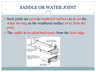 SADDLE OR WATER JOINT
 Such joints are used in weathered surfaces to divert the
water moving on the weathered surface away from the
joint.
 The saddle is bevelled backwards from the front edge.
 