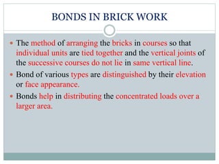 BONDS IN BRICK WORK
 The method of arranging the bricks in courses so that
individual units are tied together and the vertical joints of
the successive courses do not lie in same vertical line.
 Bond of various types are distinguished by their elevation
or face appearance.
 Bonds help in distributing the concentrated loads over a
larger area.
 