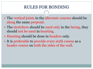 RULES FOR BONDING
 The vertical joints in the alternate courses should be
along the same perpend.
 The stretchers should be used only in the facing, they
should not be used in hearting.
 Hearting should be done in headers only.
 It is preferable to provide every sixth course as a
header course on both the sides of the wall.
 