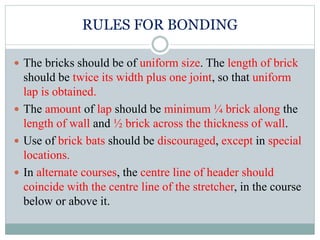 RULES FOR BONDING
 The bricks should be of uniform size. The length of brick
should be twice its width plus one joint, so that uniform
lap is obtained.
 The amount of lap should be minimum ¼ brick along the
length of wall and ½ brick across the thickness of wall.
 Use of brick bats should be discouraged, except in special
locations.
 In alternate courses, the centre line of header should
coincide with the centre line of the stretcher, in the course
below or above it.
 