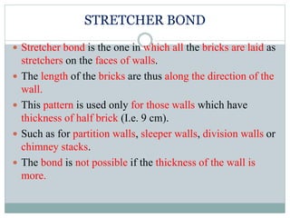 STRETCHER BOND
 Stretcher bond is the one in which all the bricks are laid as
stretchers on the faces of walls.
 The length of the bricks are thus along the direction of the
wall.
 This pattern is used only for those walls which have
thickness of half brick (I.e. 9 cm).
 Such as for partition walls, sleeper walls, division walls or
chimney stacks.
 The bond is not possible if the thickness of the wall is
more.
 