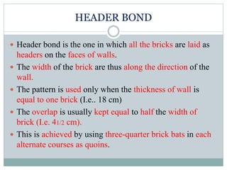 HEADER BOND
 Header bond is the one in which all the bricks are laid as
headers on the faces of walls.
 The width of the brick are thus along the direction of the
wall.
 The pattern is used only when the thickness of wall is
equal to one brick (I.e.. 18 cm)
 The overlap is usually kept equal to half the width of
brick (I.e. 41/2 cm).
 This is achieved by using three-quarter brick bats in each
alternate courses as quoins.
 