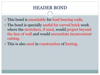 HEADER BOND
 This bond is unsuitable for load bearing walls.
 The bond is specially useful for curved brick work
where the stretchers, if used, would project beyond
the face of wall and would necessitate inconvenient
cutting.
 This is also used in construction of footing.
 