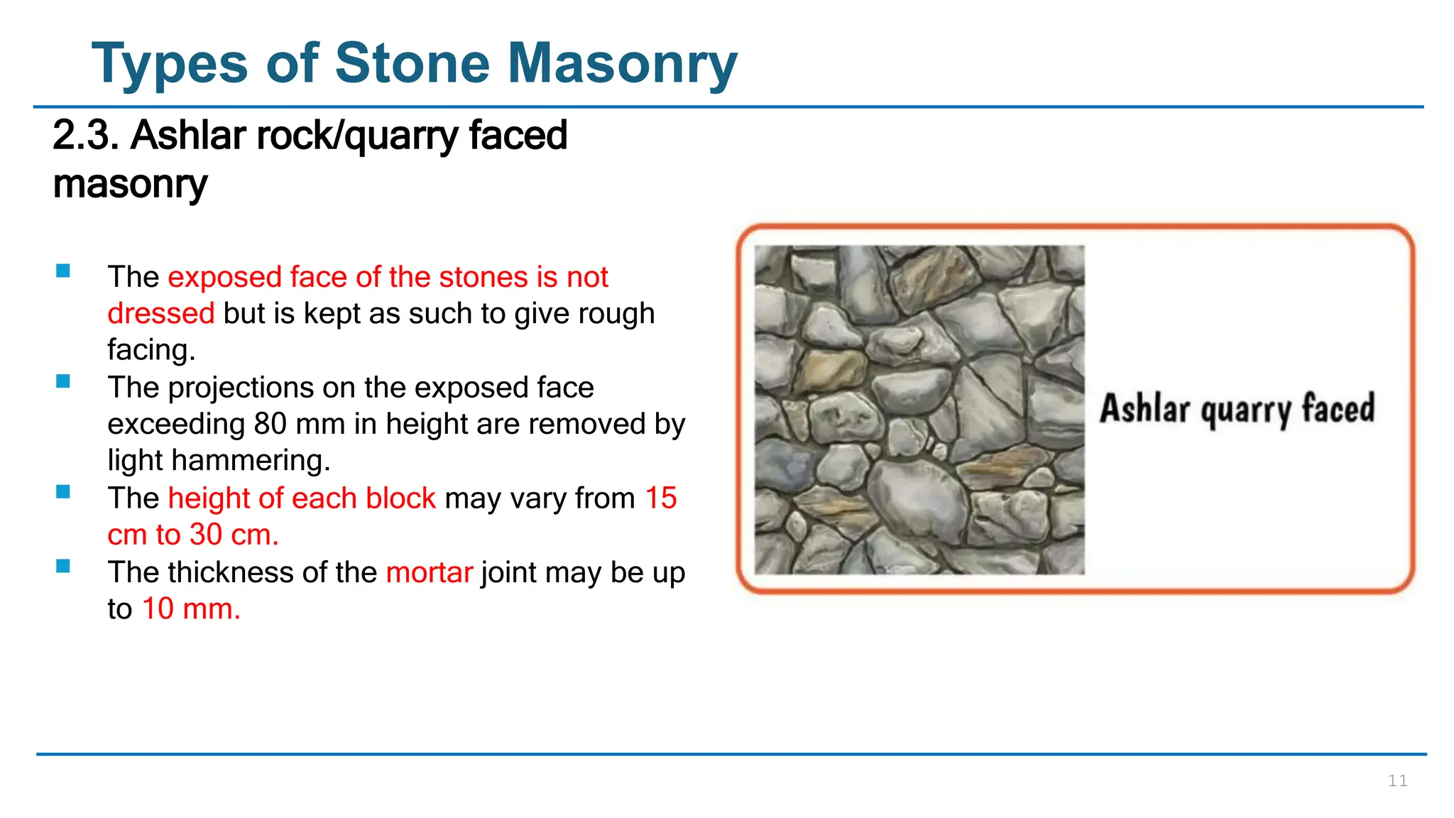 11
Types of Stone Masonry
2.3. Ashlar rock/quarry faced
masonry
 The exposed face of the stones is not
dressed but is kept as such to give rough
facing.
 The projections on the exposed face
exceeding 80 mm in height are removed by
light hammering.
 The height of each block may vary from 15
cm to 30 cm.
 The thickness of the mortar joint may be up
to 10 mm.
 