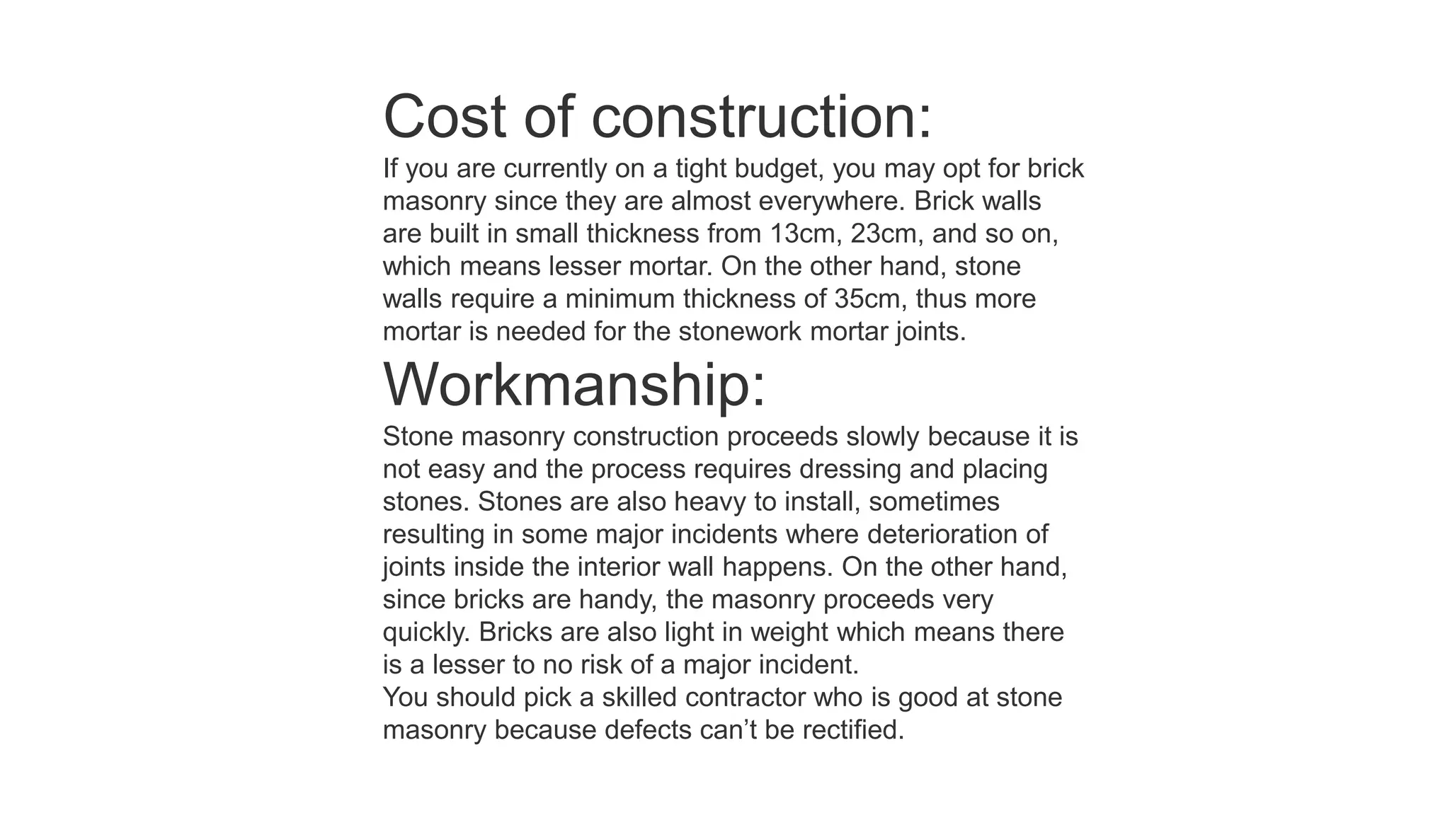 Cost of construction:
If you are currently on a tight budget, you may opt for brick
masonry since they are almost everywhere. Brick walls
are built in small thickness from 13cm, 23cm, and so on,
which means lesser mortar. On the other hand, stone
walls require a minimum thickness of 35cm, thus more
mortar is needed for the stonework mortar joints.
Workmanship:
Stone masonry construction proceeds slowly because it is
not easy and the process requires dressing and placing
stones. Stones are also heavy to install, sometimes
resulting in some major incidents where deterioration of
joints inside the interior wall happens. On the other hand,
since bricks are handy, the masonry proceeds very
quickly. Bricks are also light in weight which means there
is a lesser to no risk of a major incident.
You should pick a skilled contractor who is good at stone
masonry because defects can’t be rectified.
 