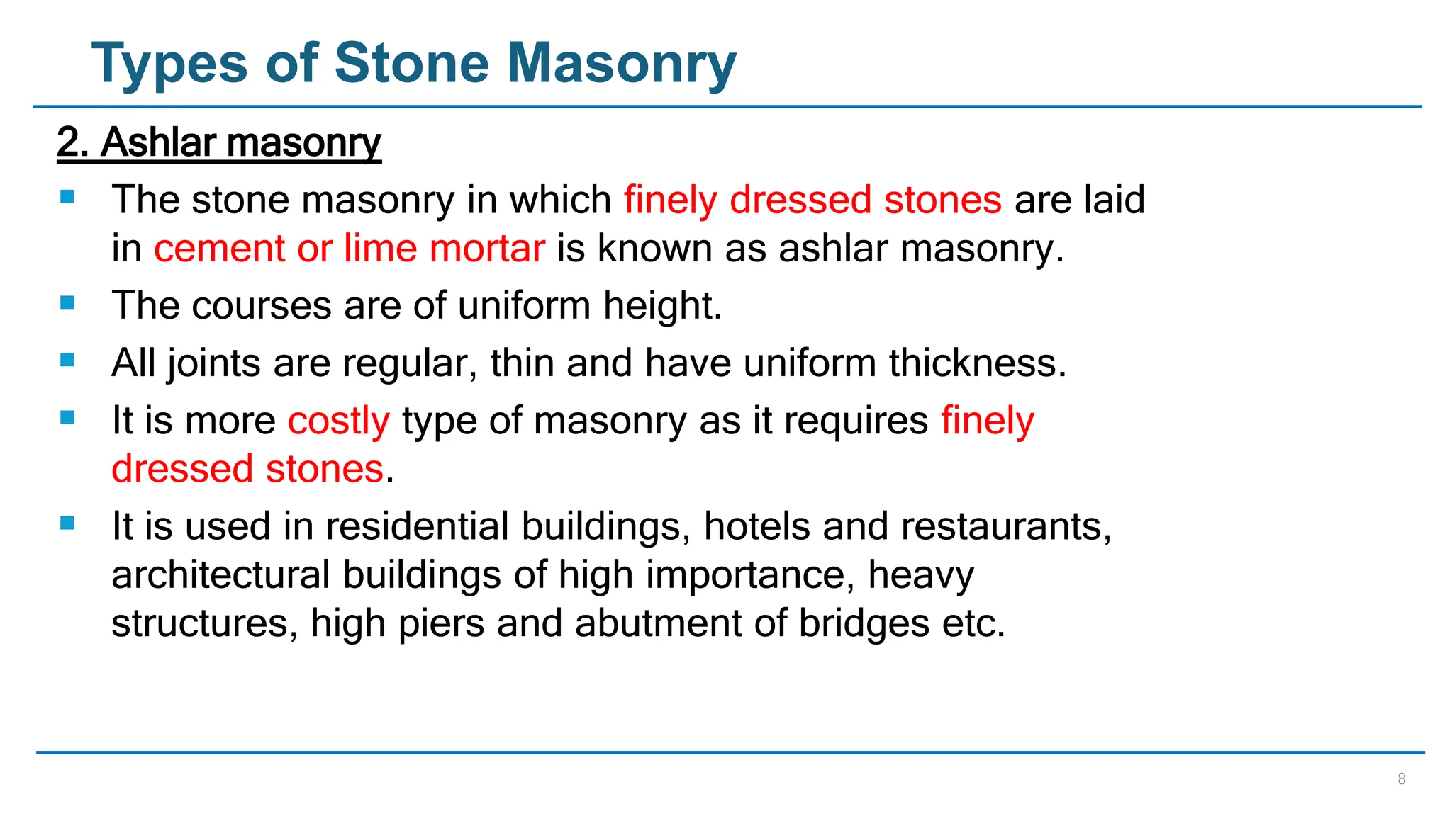 8
Types of Stone Masonry
2. Ashlar masonry
 The stone masonry in which finely dressed stones are laid
in cement or lime mortar is known as ashlar masonry.
 The courses are of uniform height.
 All joints are regular, thin and have uniform thickness.
 It is more costly type of masonry as it requires finely
dressed stones.
 It is used in residential buildings, hotels and restaurants,
architectural buildings of high importance, heavy
structures, high piers and abutment of bridges etc.
 