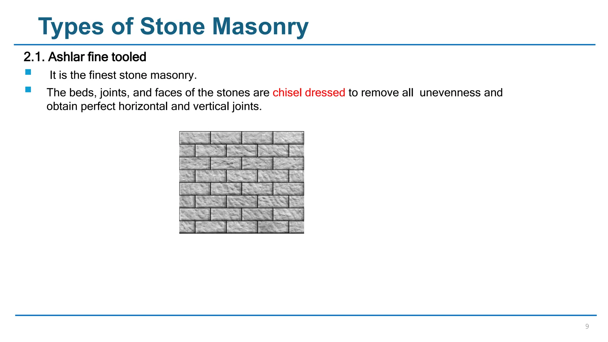 9
Types of Stone Masonry
2.1. Ashlar fine tooled
 It is the finest stone masonry.
 The beds, joints, and faces of the stones are chisel dressed to remove all unevenness and
obtain perfect horizontal and vertical joints.
 