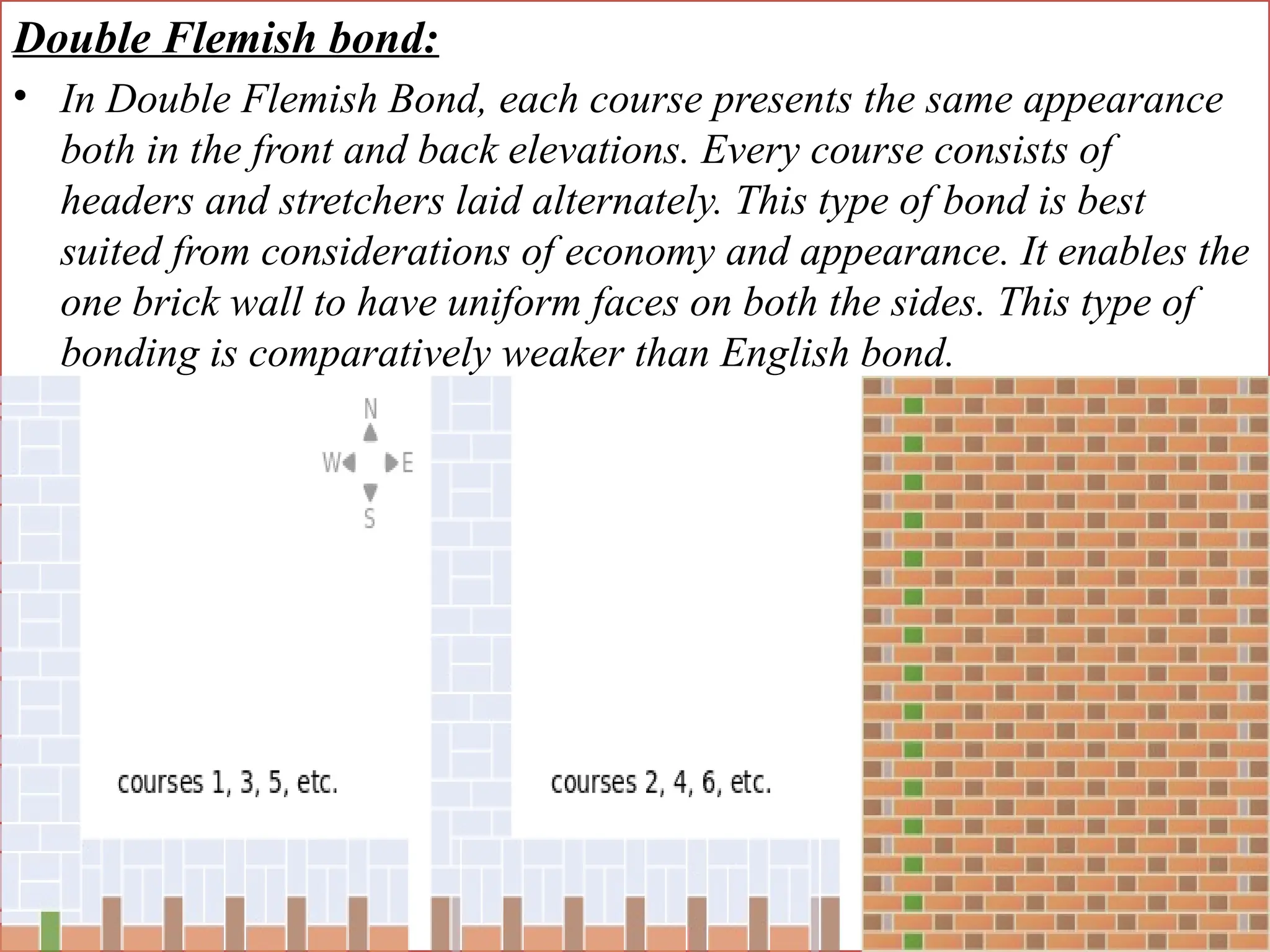 Double Flemish bond:
• In Double Flemish Bond, each course presents the same appearance
both in the front and back elevations. Every course consists of
headers and stretchers laid alternately. This type of bond is best
suited from considerations of economy and appearance. It enables the
one brick wall to have uniform faces on both the sides. This type of
bonding is comparatively weaker than English bond.
 