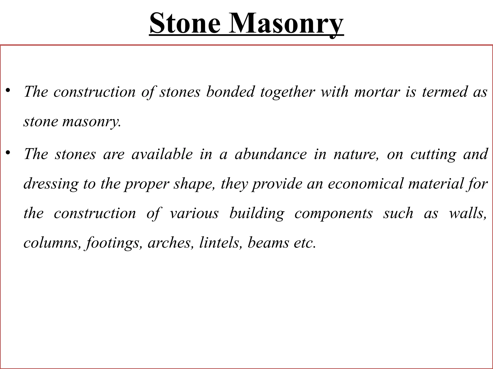 Stone Masonry
• The construction of stones bonded together with mortar is termed as
stone masonry.
• The stones are available in a abundance in nature, on cutting and
dressing to the proper shape, they provide an economical material for
the construction of various building components such as walls,
columns, footings, arches, lintels, beams etc.
 