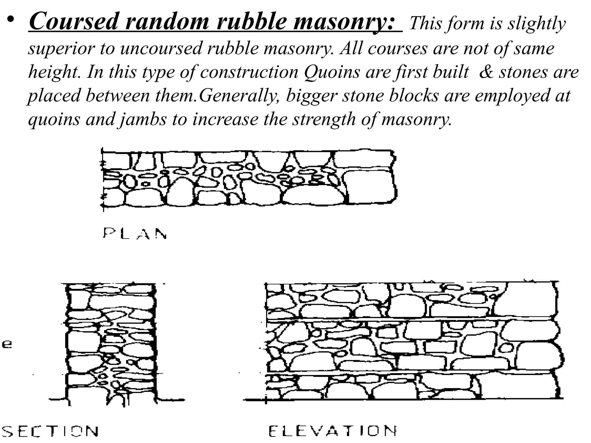 • Coursed random rubble masonry: This form is slightly
superior to uncoursed rubble masonry. All courses are not of same
height. In this type of construction Quoins are first built & stones are
placed between them.Generally, bigger stone blocks are employed at
quoins and jambs to increase the strength of masonry.
 