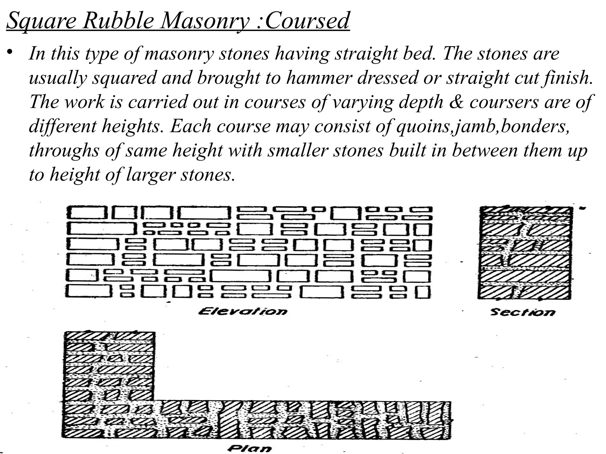 Square Rubble Masonry :Coursed
• In this type of masonry stones having straight bed. The stones are
usually squared and brought to hammer dressed or straight cut finish.
The work is carried out in courses of varying depth & coursers are of
different heights. Each course may consist of quoins,jamb,bonders,
throughs of same height with smaller stones built in between them up
to height of larger stones.
 