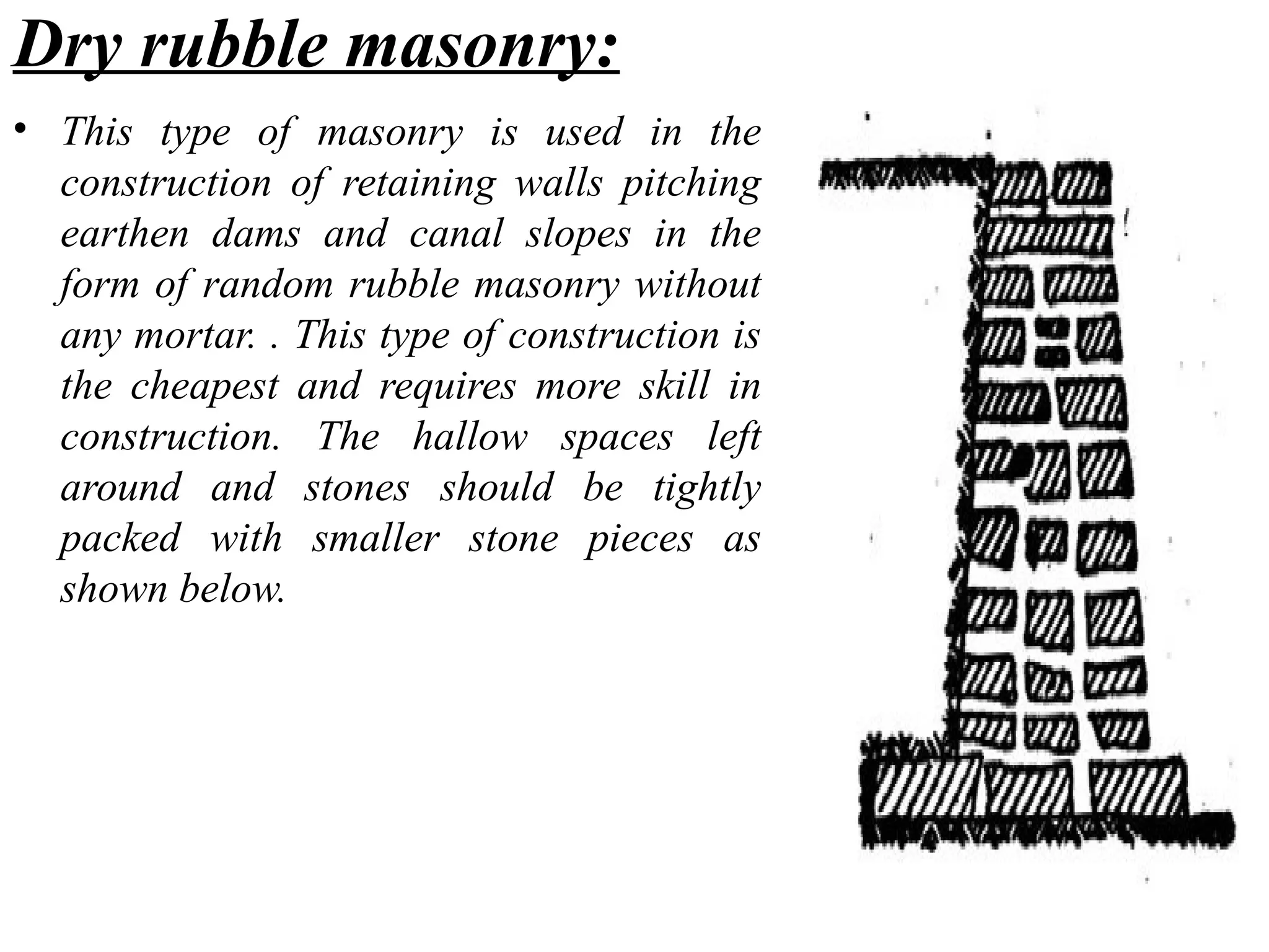 Dry rubble masonry:
• This type of masonry is used in the
construction of retaining walls pitching
earthen dams and canal slopes in the
form of random rubble masonry without
any mortar. . This type of construction is
the cheapest and requires more skill in
construction. The hallow spaces left
around and stones should be tightly
packed with smaller stone pieces as
shown below.
 
