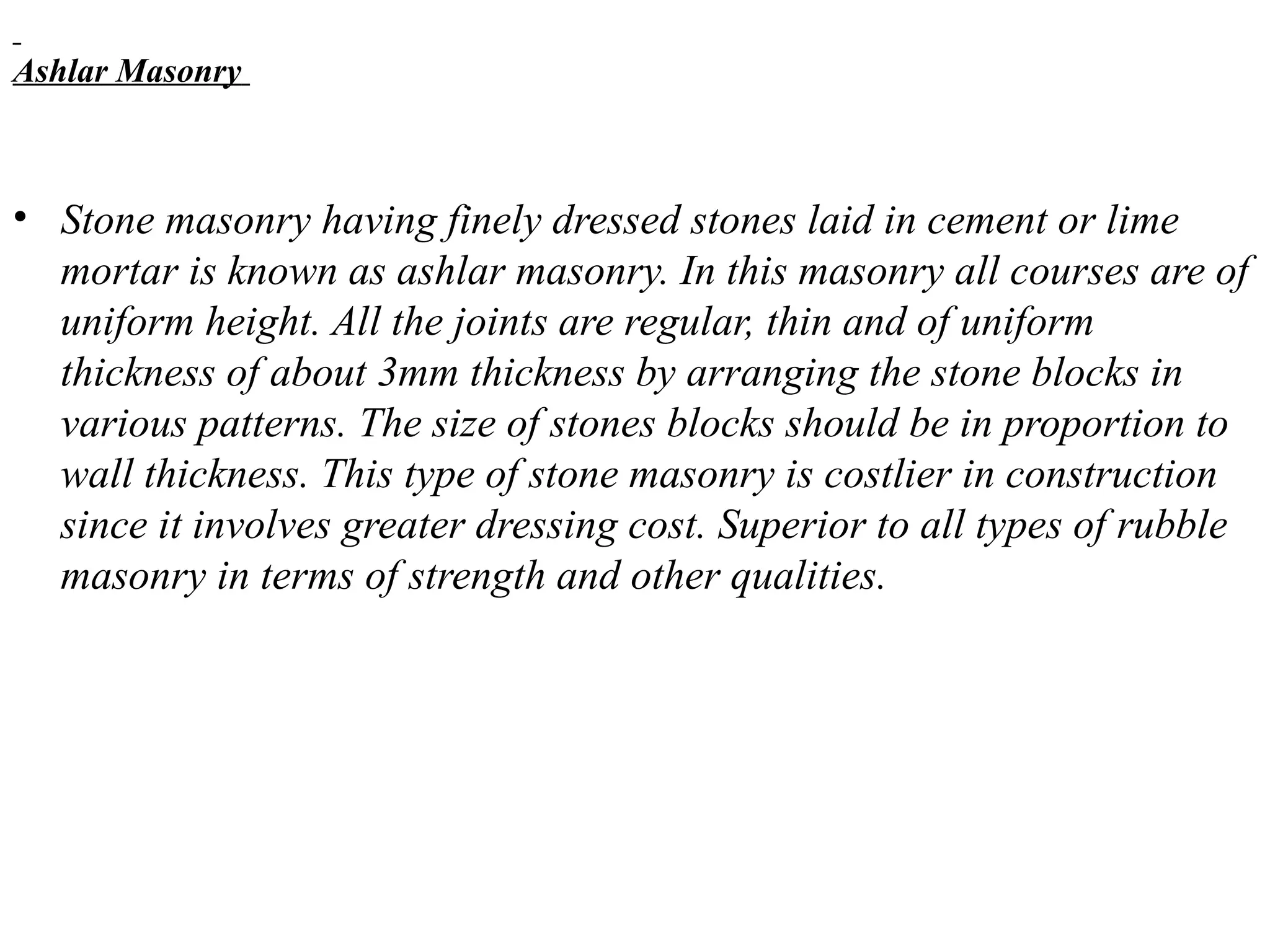 Ashlar Masonry
• Stone masonry having finely dressed stones laid in cement or lime
mortar is known as ashlar masonry. In this masonry all courses are of
uniform height. All the joints are regular, thin and of uniform
thickness of about 3mm thickness by arranging the stone blocks in
various patterns. The size of stones blocks should be in proportion to
wall thickness. This type of stone masonry is costlier in construction
since it involves greater dressing cost. Superior to all types of rubble
masonry in terms of strength and other qualities.
 