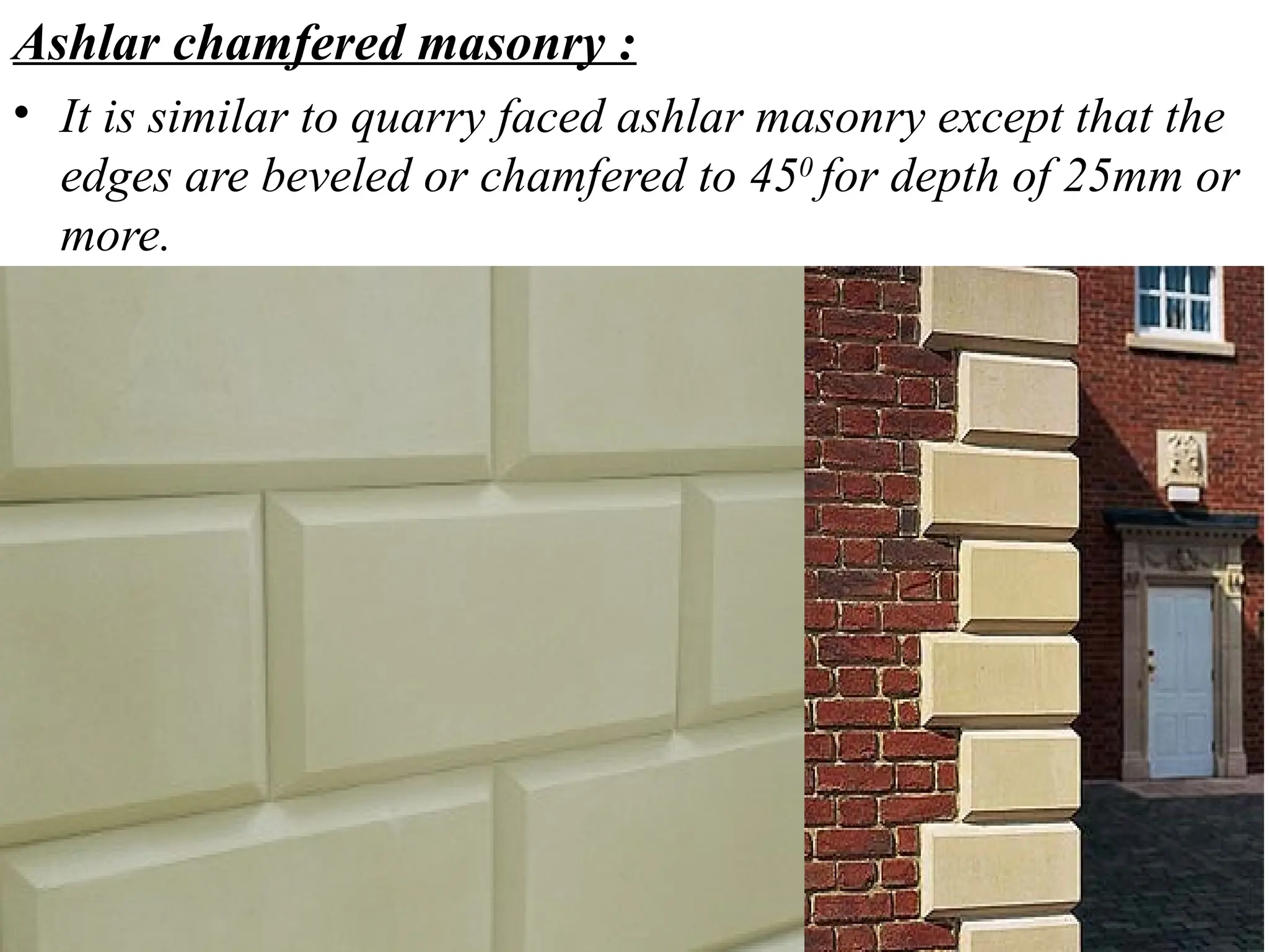 Ashlar chamfered masonry :
• It is similar to quarry faced ashlar masonry except that the
edges are beveled or chamfered to 450
for depth of 25mm or
more.
 