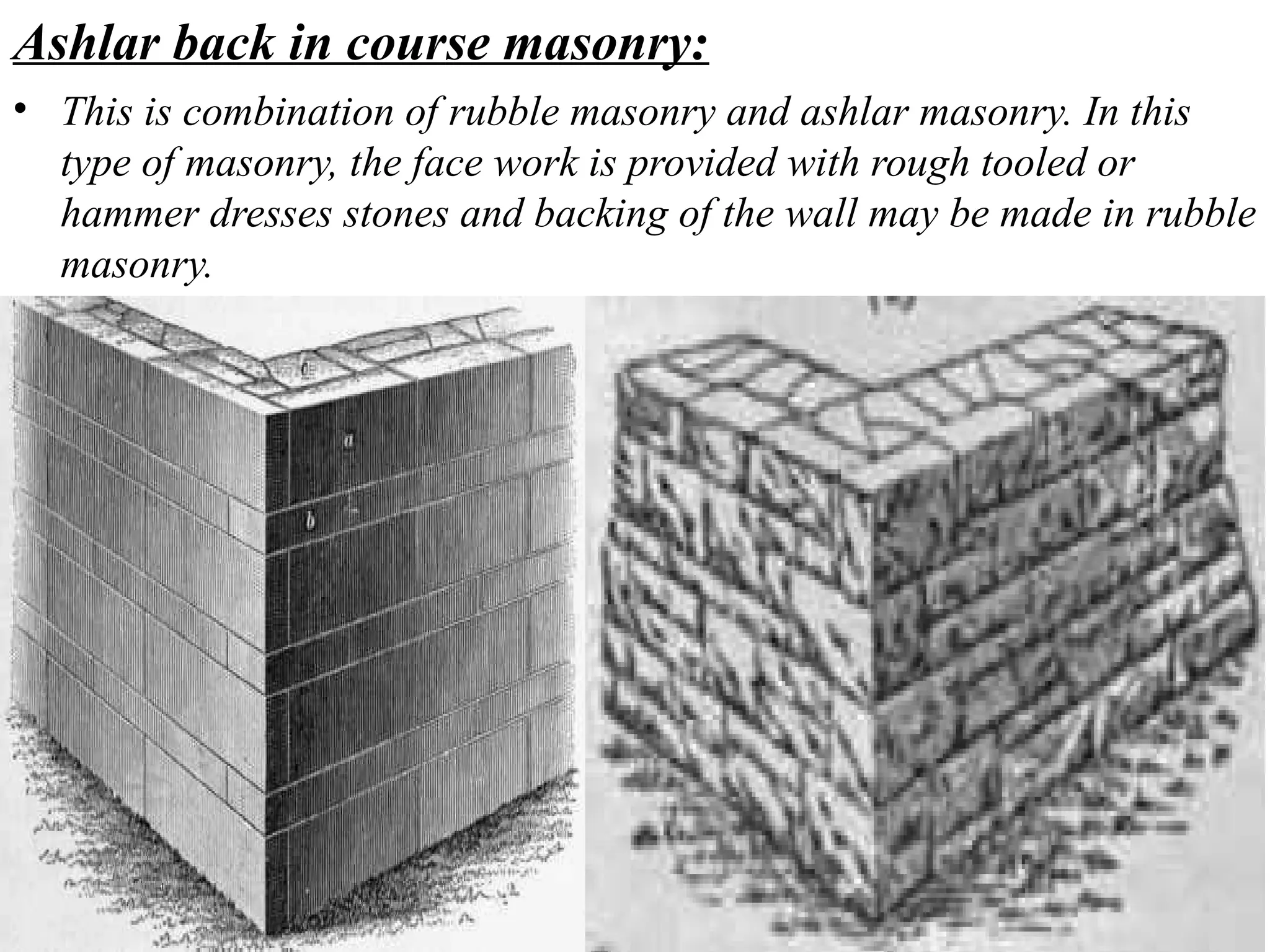 Ashlar back in course masonry:
• This is combination of rubble masonry and ashlar masonry. In this
type of masonry, the face work is provided with rough tooled or
hammer dresses stones and backing of the wall may be made in rubble
masonry.
 