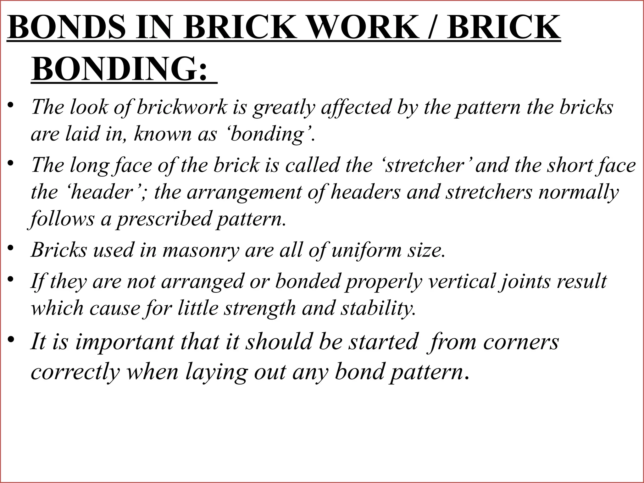 BONDS IN BRICK WORK / BRICK
BONDING:
• The look of brickwork is greatly affected by the pattern the bricks
are laid in, known as ‘bonding’.
• The long face of the brick is called the ‘stretcher’and the short face
the ‘header’; the arrangement of headers and stretchers normally
follows a prescribed pattern.
• Bricks used in masonry are all of uniform size.
• If they are not arranged or bonded properly vertical joints result
which cause for little strength and stability.
• It is important that it should be started from corners
correctly when laying out any bond pattern.
 