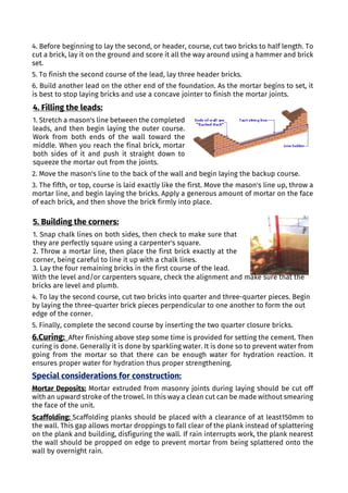 4. Before beginning to lay the second, or header, course, cut two bricks to half length. To
cut a brick, lay it on the ground and score it all the way around using a hammer and brick
set.
5. To finish the second course of the lead, lay three header bricks.
6. Build another lead on the other end of the foundation. As the mortar begins to set, it
is best to stop laying bricks and use a concave jointer to finish the mortar joints.
2. Move the mason's line to the back of the wall and begin laying the backup course.
3. The fifth, or top, course is laid exactly like the first. Move the mason's line up, throw a
mortar line, and begin laying the bricks. Apply a generous amount of mortar on the face
of each brick, and then shove the brick firmly into place.
With the level and/or carpenters square, check the alignment and make sure that the
bricks are level and plumb.
4. To lay the second course, cut two bricks into quarter and three-quarter pieces. Begin
by laying the three-quarter brick pieces perpendicular to one another to form the out
edge of the corner.
5. Finally, complete the second course by inserting the two quarter closure bricks.
6.Curing: After finishing above step some time is provided for setting the cement. Then
curing is done. Generally it is done by sparkling water. It is done so to prevent water from
going from the mortar so that there can be enough water for hydration reaction. It
ensures proper water for hydration thus proper strengthening.
Special considerations for construction:
Mortar Deposits: Mortar extruded from masonry joints during laying should be cut off
with an upward stroke of the trowel. In this way a clean cut can be made without smearing
the face of the unit.
Scaffolding: Scaffolding planks should be placed with a clearance of at least150mm to
the wall. This gap allows mortar droppings to fall clear of the plank instead of splattering
on the plank and building, disfiguring the wall. If rain interrupts work, the plank nearest
the wall should be propped on edge to prevent mortar from being splattered onto the
wall by overnight rain.
4. Filling the leads:
1. Stretch a mason's line between the completed
leads, and then begin laying the outer course.
Work from both ends of the wall toward the
middle. When you reach the final brick, mortar
both sides of it and push it straight down to
squeeze the mortar out from the joints.
5. Building the corners:
1. Snap chalk lines on both sides, then check to make sure that
they are perfectly square using a carpenter's square.
2. Throw a mortar line, then place the first brick exactly at the
corner, being careful to line it up with a chalk lines.
3. Lay the four remaining bricks in the first course of the lead.
 