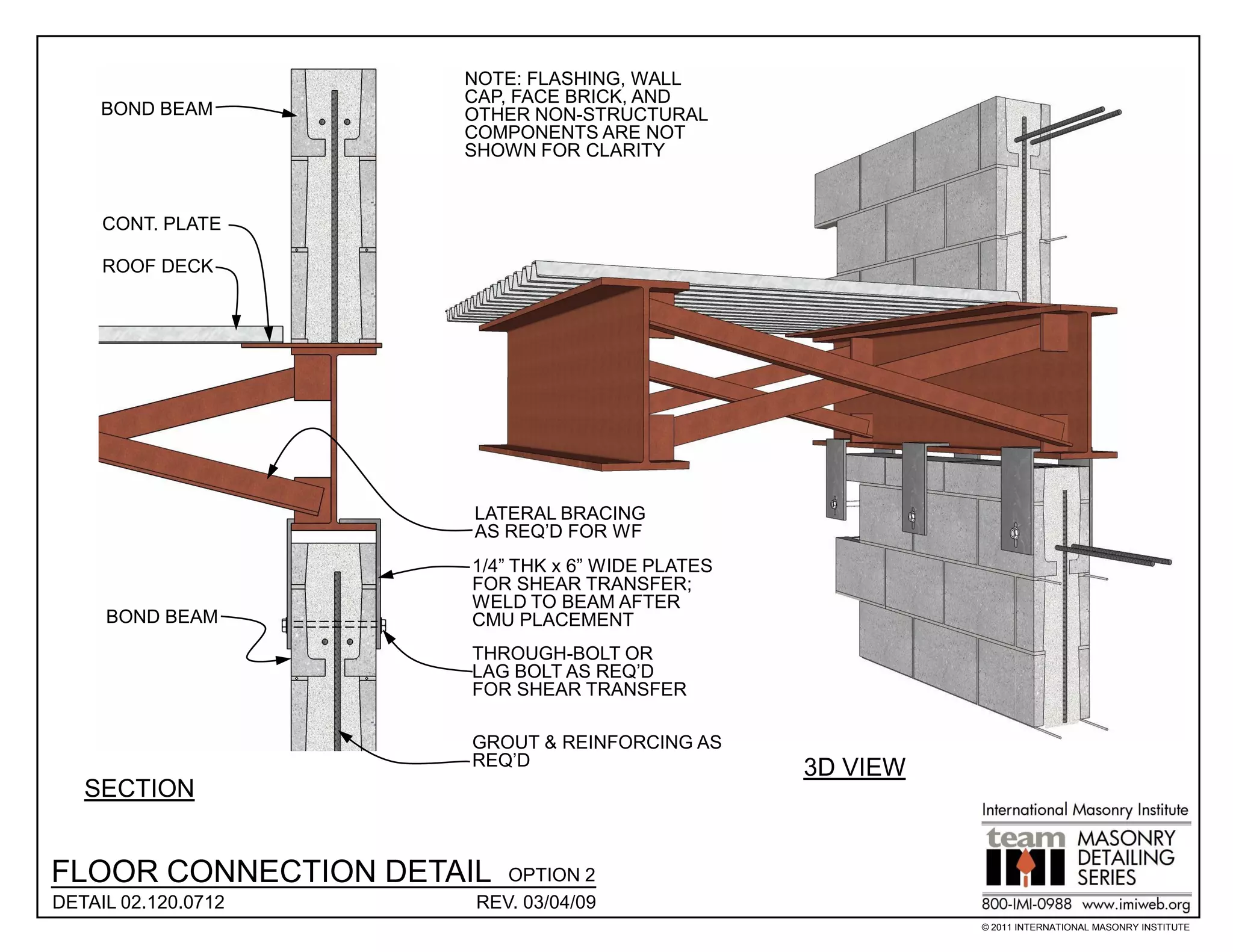 NOTE: FLASHING, WALL
                     CAP, FACE BRICK, AND
     BOND BEAM       OTHER NON-STRUCTURAL
                     COMPONENTS ARE NOT
                     SHOWN FOR CLARITY


     CONT. PLATE

     ROOF DECK




                      LATERAL BRACING
                      AS REQ’D FOR WF
                     1/4” THK x 6” WIDE PLATES
                     FOR SHEAR TRANSFER;
                     WELD TO BEAM AFTER
     BOND BEAM       CMU PLACEMENT
                     THROUGH-BOLT OR
                     LAG BOLT AS REQ’D
                     FOR SHEAR TRANSFER

                     GROUT & REINFORCING AS
                     REQ’D                       3D VIEW
   SECTION


FLOOR CONNECTION DETAIL  OPTION 2
DETAIL 02.120.0712    REV. 03/04/09
                                                           © 2011 INTERNATIONAL MASONRY INSTITUTE
 