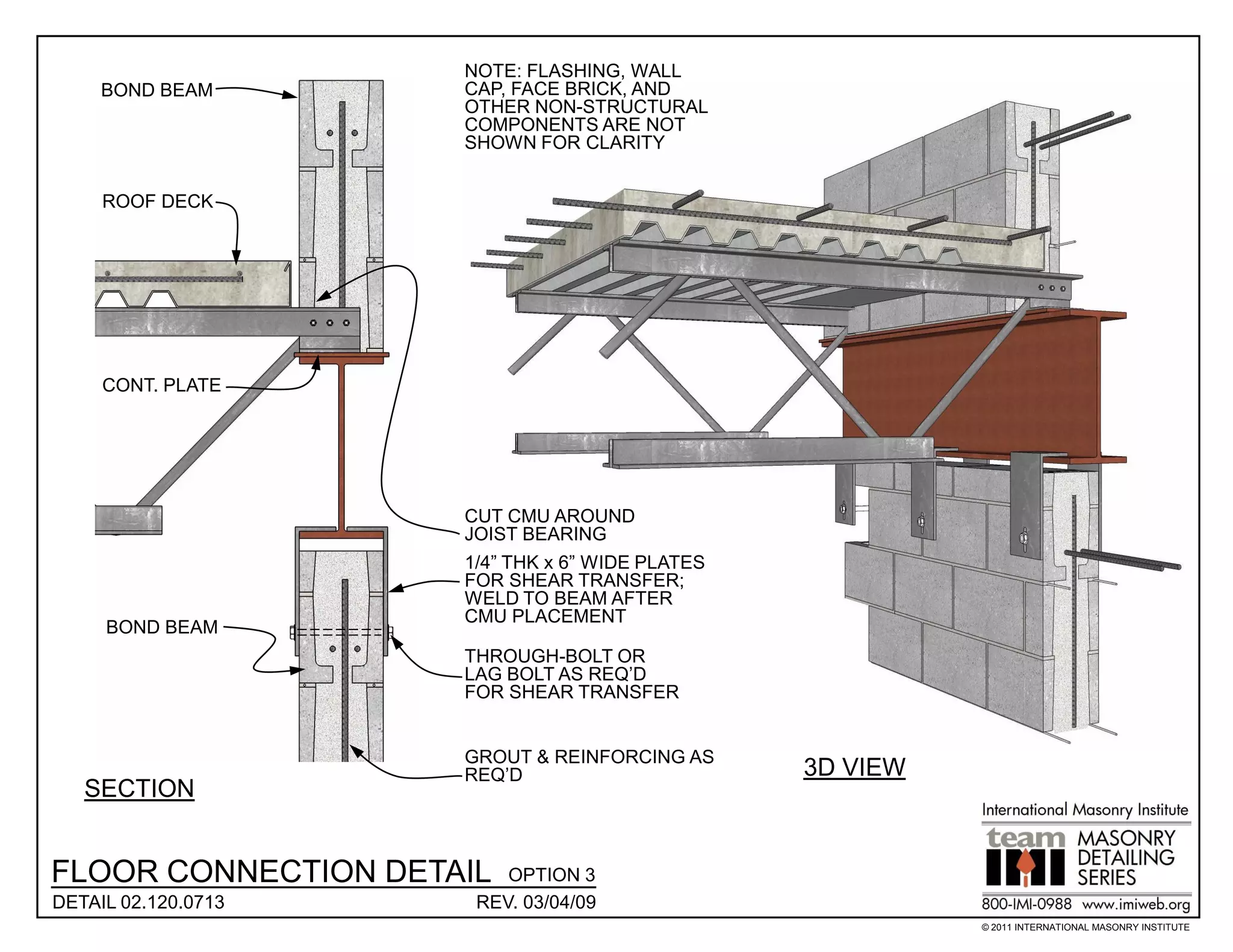 NOTE: FLASHING, WALL
     BOND BEAM       CAP, FACE BRICK, AND
                     OTHER NON-STRUCTURAL
                     COMPONENTS ARE NOT
                     SHOWN FOR CLARITY


     ROOF DECK




     CONT. PLATE




                     CUT CMU AROUND
                     JOIST BEARING
                     1/4” THK x 6” WIDE PLATES
                     FOR SHEAR TRANSFER;
                     WELD TO BEAM AFTER
                     CMU PLACEMENT
     BOND BEAM
                     THROUGH-BOLT OR
                     LAG BOLT AS REQ’D
                     FOR SHEAR TRANSFER


                     GROUT & REINFORCING AS
                     REQ’D                       3D VIEW
   SECTION


FLOOR CONNECTION DETAIL  OPTION 3
DETAIL 02.120.0713    REV. 03/04/09
                                                           © 2011 INTERNATIONAL MASONRY INSTITUTE
 