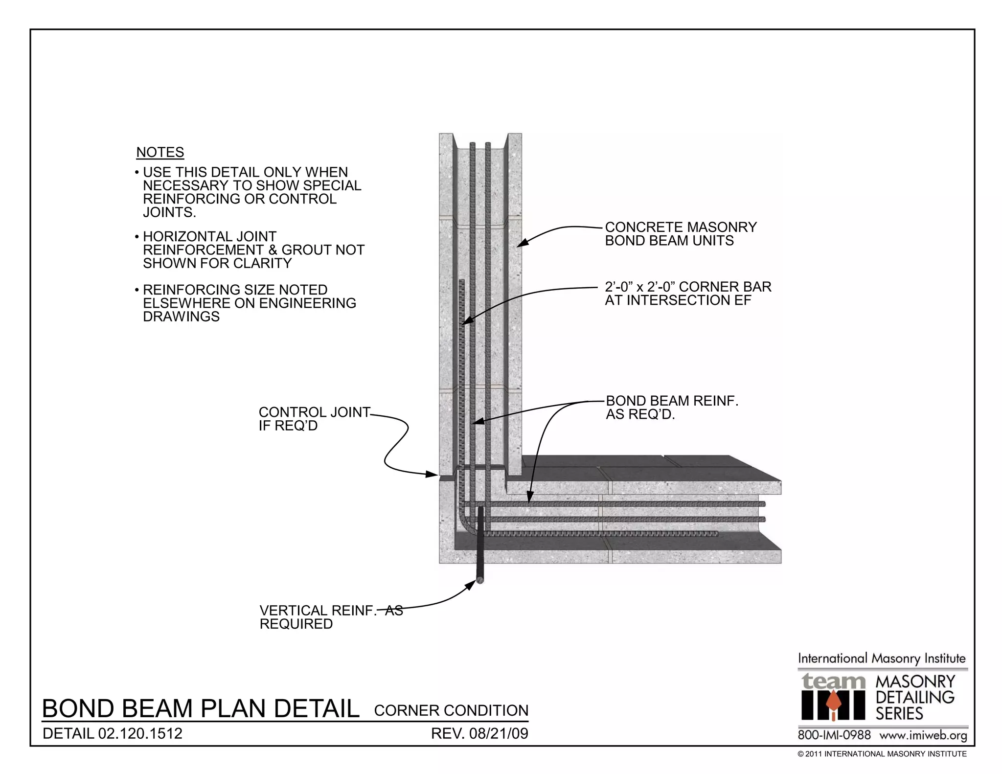 NOTES
           • USE THIS DETAIL ONLY WHEN
             NECESSARY TO SHOW SPECIAL
             REINFORCING OR CONTROL
             JOINTS.
                                                              CONCRETE MASONRY
           • HORIZONTAL JOINT                                 BOND BEAM UNITS
             REINFORCEMENT & GROUT NOT
             SHOWN FOR CLARITY
           • REINFORCING SIZE NOTED                           2’-0” x 2’-0” CORNER BAR
             ELSEWHERE ON ENGINEERING                         AT INTERSECTION EF
             DRAWINGS




                                                              BOND BEAM REINF.
                         CONTROL JOINT                        AS REQ’D.
                         IF REQ’D




                         VERTICAL REINF. AS
                         REQUIRED




BOND BEAM PLAN DETAIL                    CORNER CONDITION
DETAIL 02.120.1512                            REV. 08/21/09
                                                                                         © 2011 INTERNATIONAL MASONRY INSTITUTE
 