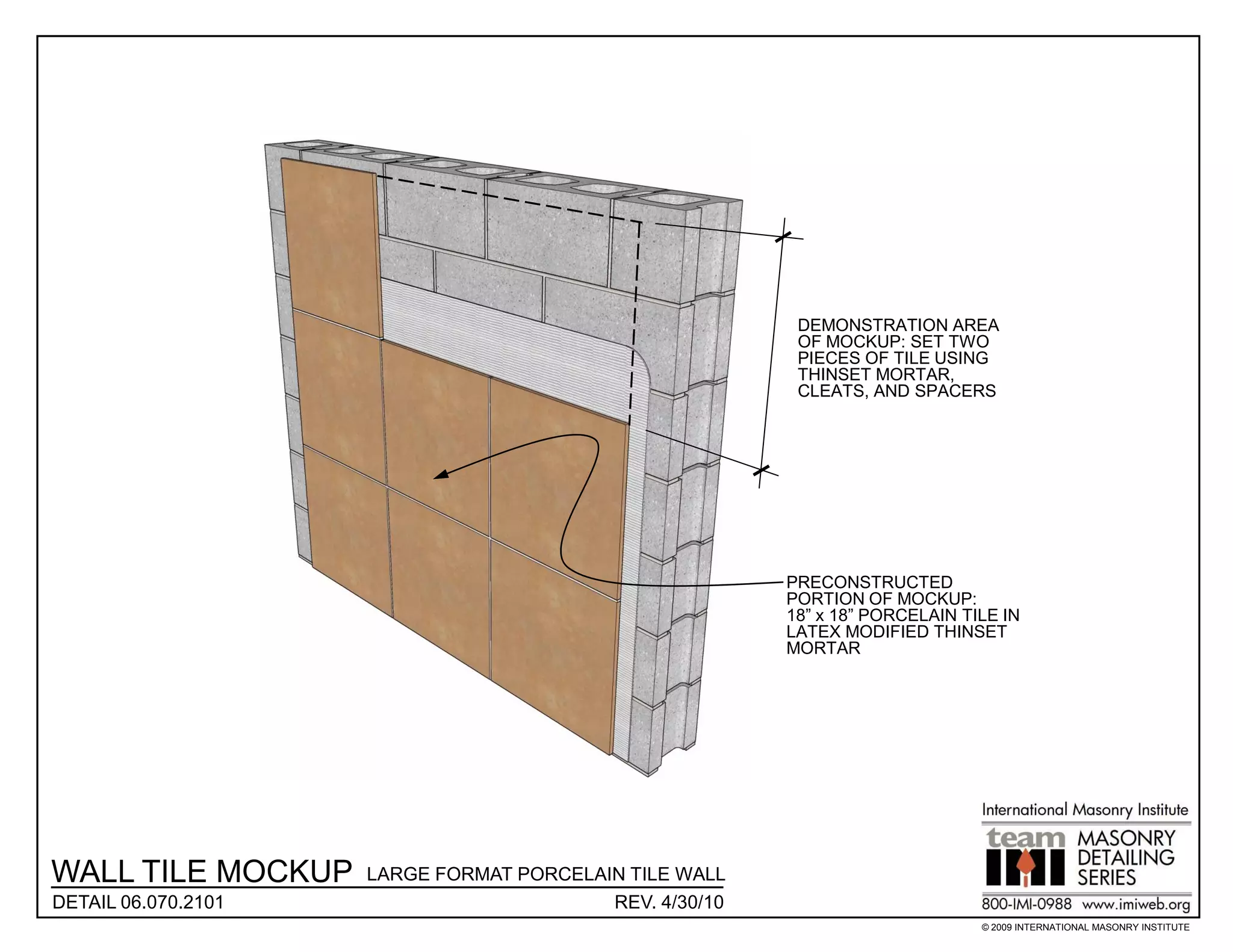 DEMONSTRATION AREA
                                                          OF MOCKUP: SET TWO
                                                          PIECES OF TILE USING
                                                          THINSET MORTAR,
                                                          CLEATS, AND SPACERS




                                                         PRECONSTRUCTED
                                                         PORTION OF MOCKUP:
                                                         18” x 18” PORCELAIN TILE IN
                                                         LATEX MODIFIED THINSET
                                                         MORTAR




WALL TILE MOCKUP     LARGE FORMAT PORCELAIN TILE WALL
DETAIL 06.070.2101                        REV. 4/30/10
                                                                               © 2009 INTERNATIONAL MASONRY INSTITUTE
 