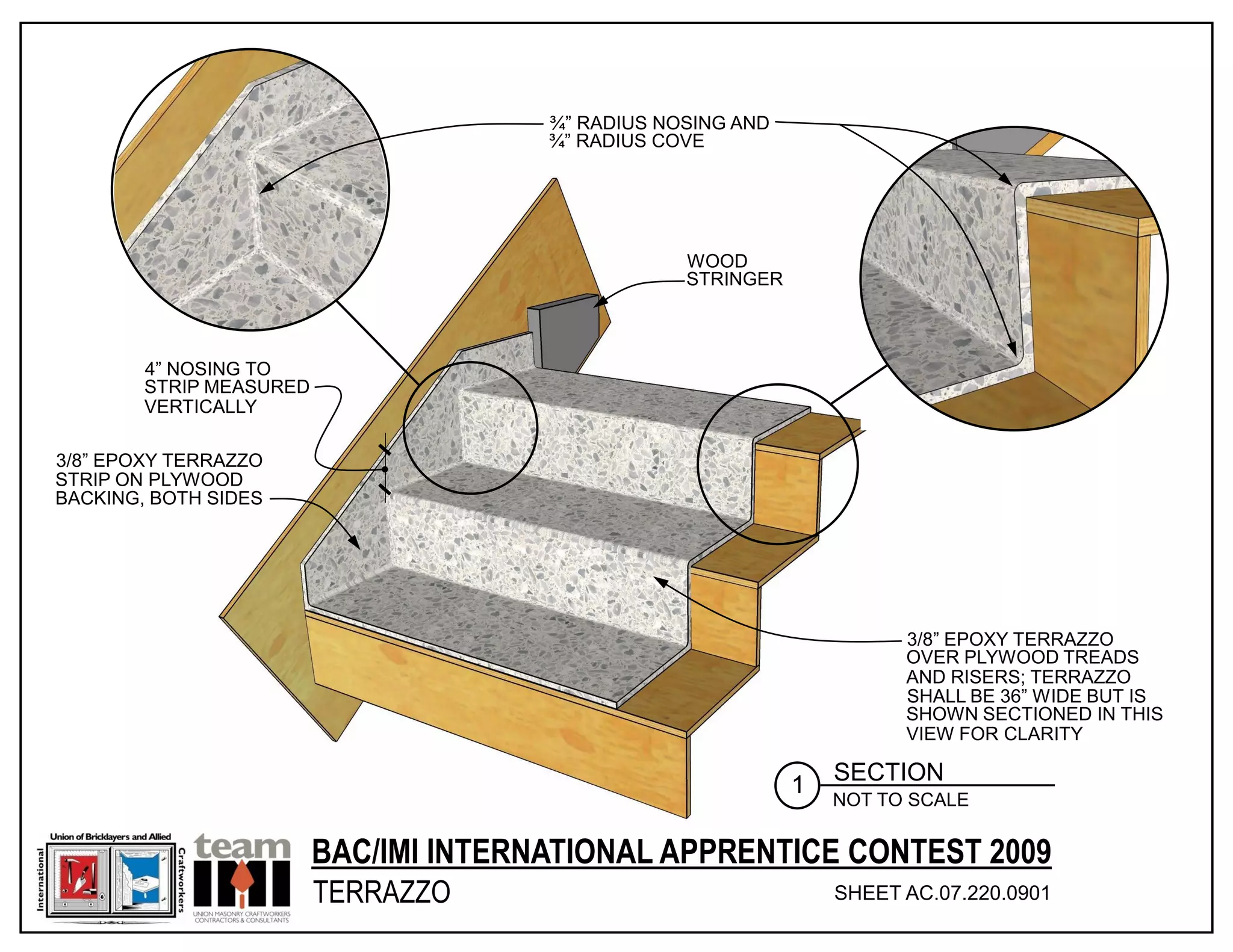 ¾” RADIUS NOSING AND
                                       ¾” RADIUS COVE




                                                   WOOD
                                                   STRINGER



        4” NOSING TO
        STRIP MEASURED
        VERTICALLY

3/8” EPOXY TERRAZZO
STRIP ON PLYWOOD
BACKING, BOTH SIDES




                                                                        3/8” EPOXY TERRAZZO
                                                                        OVER PLYWOOD TREADS
                                                                        AND RISERS; TERRAZZO
                                                                        SHALL BE 36” WIDE BUT IS
                                                                        SHOWN SECTIONED IN THIS
                                                                        VIEW FOR CLARITY

                                                                  SECTION
                                                              1
                                                                  NOT TO SCALE


                         BAC/IMI INTERNATIONAL APPRENTICE CONTEST 2009
                         TERRAZZO                                 SHEET AC.07.220.0901
                                                                                 © 2011 INTERNATIONAL MASONRY INSTITUTE
 