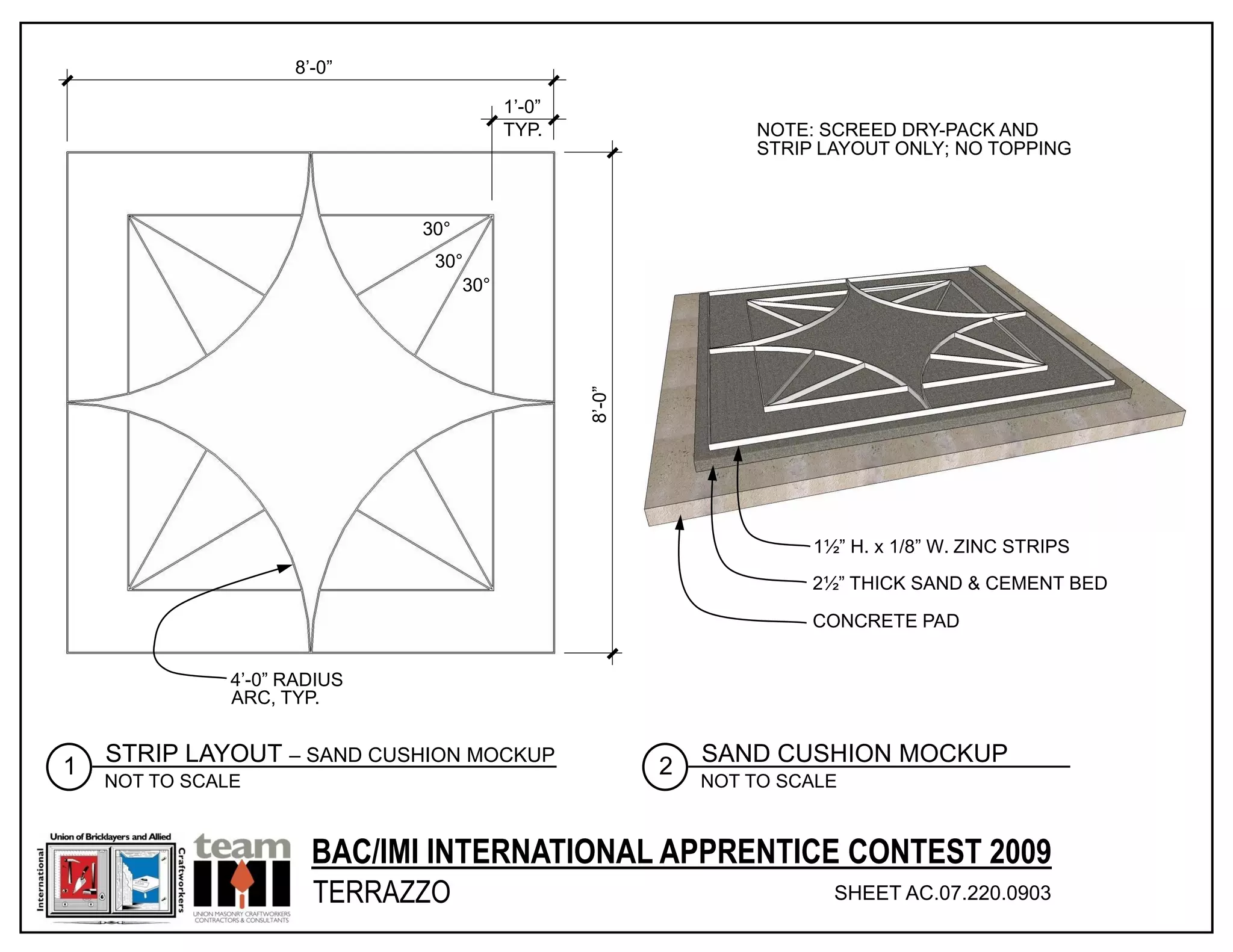 8’-0”

                                        1’-0”
                                        TYP.                    NOTE: SCREED DRY-PACK AND
                                                                STRIP LAYOUT ONLY; NO TOPPING



                              30°
                               30°
                                  30°




                                                8’-0”
                                                                     1½” H. x 1/8” W. ZINC STRIPS
                                                                     2½” THICK SAND & CEMENT BED

                                                                     CONCRETE PAD


               4’-0” RADIUS
               ARC, TYP.


    STRIP LAYOUT – SAND CUSHION MOCKUP                      SAND CUSHION MOCKUP
1                                                       2
    NOT TO SCALE                                            NOT TO SCALE



                       BAC/IMI INTERNATIONAL APPRENTICE CONTEST 2009
                       TERRAZZO                                        SHEET AC.07.220.0903
                                                                                       © 2011 INTERNATIONAL MASONRY INSTITUTE
 