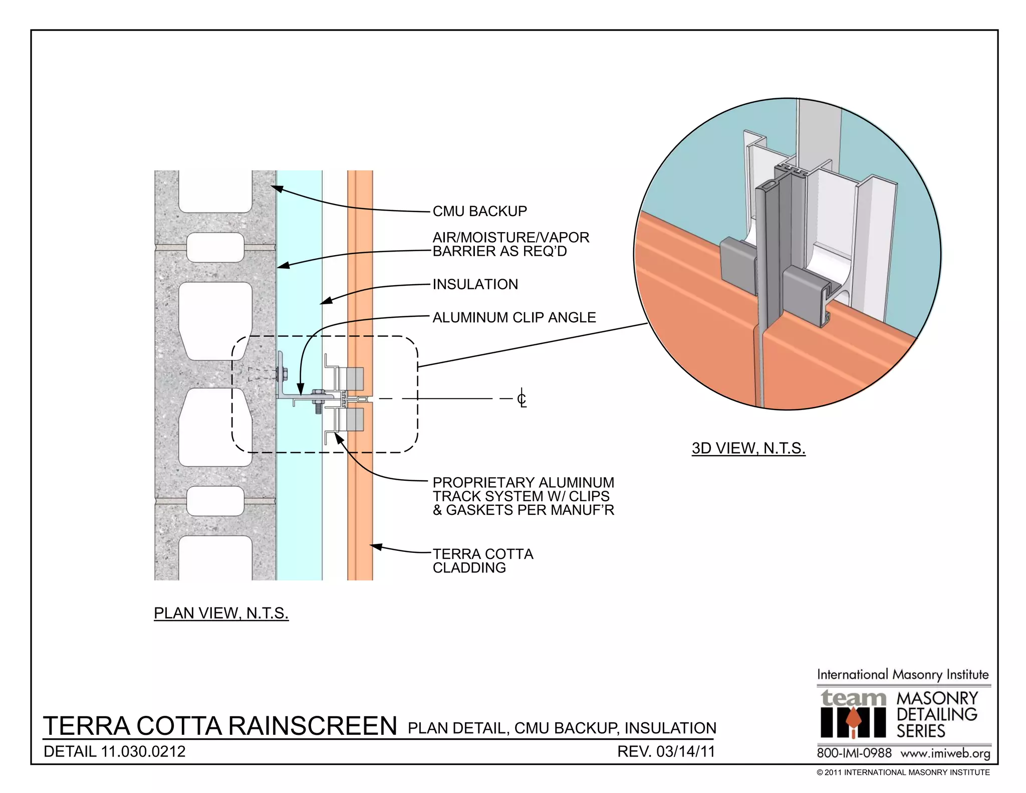CMU BACKUP
                                   AIR/MOISTURE/VAPOR
                                   BARRIER AS REQ’D

                                   INSULATION

                                   ALUMINUM CLIP ANGLE




                                             C
                                             L


                                                                  3D VIEW, N.T.S.

                                   PROPRIETARY ALUMINUM
                                   TRACK SYSTEM W/ CLIPS
                                   & GASKETS PER MANUF’R


                                   TERRA COTTA
                                   CLADDING


             PLAN VIEW, N.T.S.




TERRA COTTA RAINSCREEN           PLAN DETAIL, CMU BACKUP, INSULATION
DETAIL 11.030.0212                                      REV. 03/14/11
                                                                                    © 2011 INTERNATIONAL MASONRY INSTITUTE
 