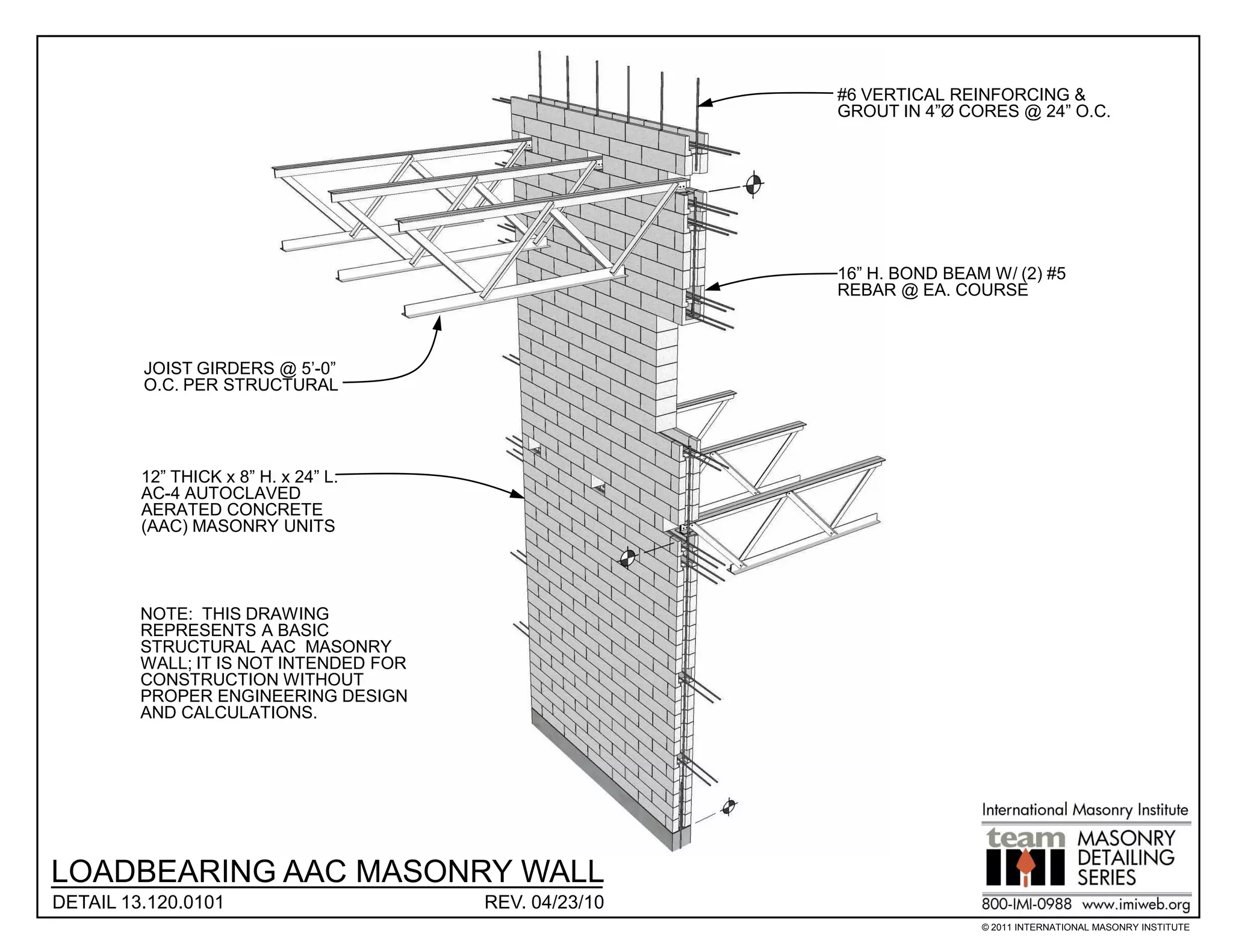#6 VERTICAL REINFORCING &
                                                        GROUT IN 4”Ø CORES @ 24” O.C.




                                                        16” H. BOND BEAM W/ (2) #5
                                                        REBAR @ EA. COURSE



         JOIST GIRDERS @ 5’-0”
         O.C. PER STRUCTURAL




         12” THICK x 8” H. x 24” L.
         AC-4 AUTOCLAVED
         AERATED CONCRETE
         (AAC) MASONRY UNITS




         NOTE: THIS DRAWING
         REPRESENTS A BASIC
         STRUCTURAL AAC MASONRY
         WALL; IT IS NOT INTENDED FOR
         CONSTRUCTION WITHOUT
         PROPER ENGINEERING DESIGN
         AND CALCULATIONS.




LOADBEARING AAC MASONRY WALL
DETAIL 13.120.0101                      REV. 04/23/10
                                                                        © 2011 INTERNATIONAL MASONRY INSTITUTE
 