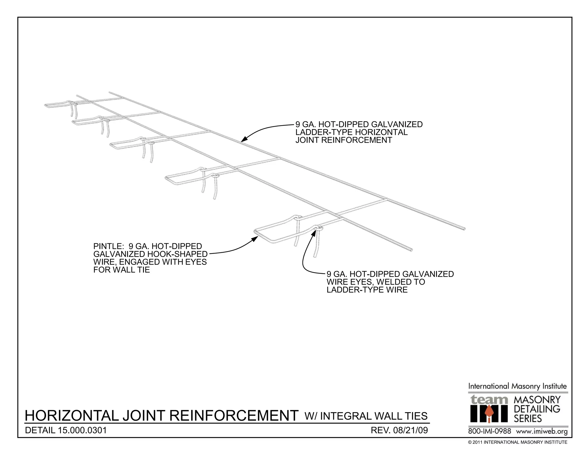 9 GA. HOT-DIPPED GALVANIZED
                                         LADDER-TYPE HORIZONTAL
                                         JOINT REINFORCEMENT




              PINTLE: 9 GA. HOT-DIPPED
              GALVANIZED HOOK-SHAPED
              WIRE, ENGAGED WITH EYES
              FOR WALL TIE
                                               9 GA. HOT-DIPPED GALVANIZED
                                               WIRE EYES, WELDED TO
                                               LADDER-TYPE WIRE




HORIZONTAL JOINT REINFORCEMENT            W/ INTEGRAL WALL TIES
DETAIL 15.000.0301                                      REV. 08/21/09
                                                                             © 2011 INTERNATIONAL MASONRY INSTITUTE
 