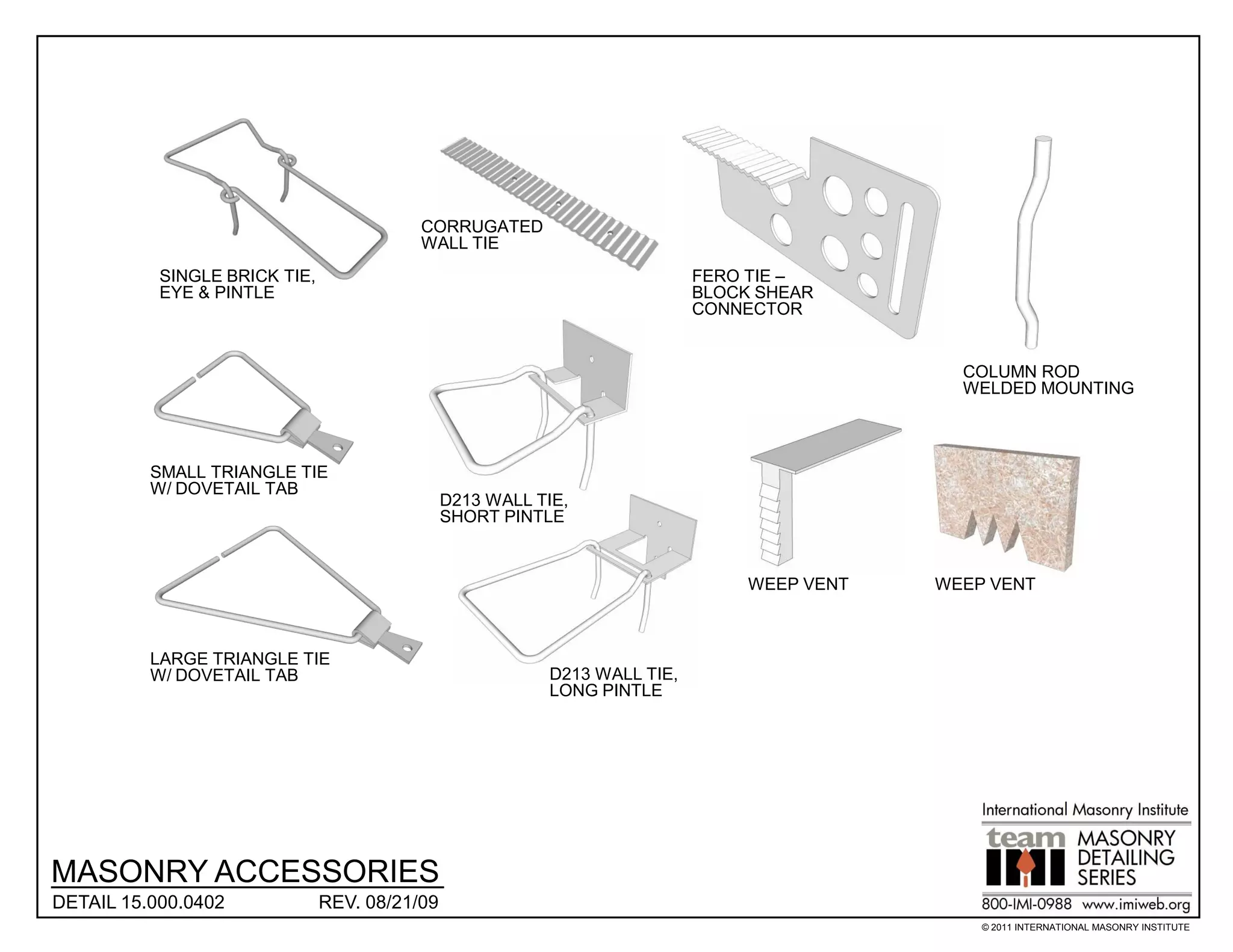 CORRUGATED
                                          WALL TIE
           SINGLE BRICK TIE,                                               FERO TIE –
           EYE & PINTLE                                                    BLOCK SHEAR
                                                                           CONNECTOR


                                                                                              COLUMN ROD
                                                                                              WELDED MOUNTING



          SMALL TRIANGLE TIE
          W/ DOVETAIL TAB
                                               D213 WALL TIE,
                                               SHORT PINTLE


                                                                                WEEP VENT   WEEP VENT



          LARGE TRIANGLE TIE
          W/ DOVETAIL TAB                                 D213 WALL TIE,
                                                          LONG PINTLE




MASONRY ACCESSORIES
DETAIL 15.000.0402             REV. 08/21/09
                                                                                                © 2011 INTERNATIONAL MASONRY INSTITUTE
 