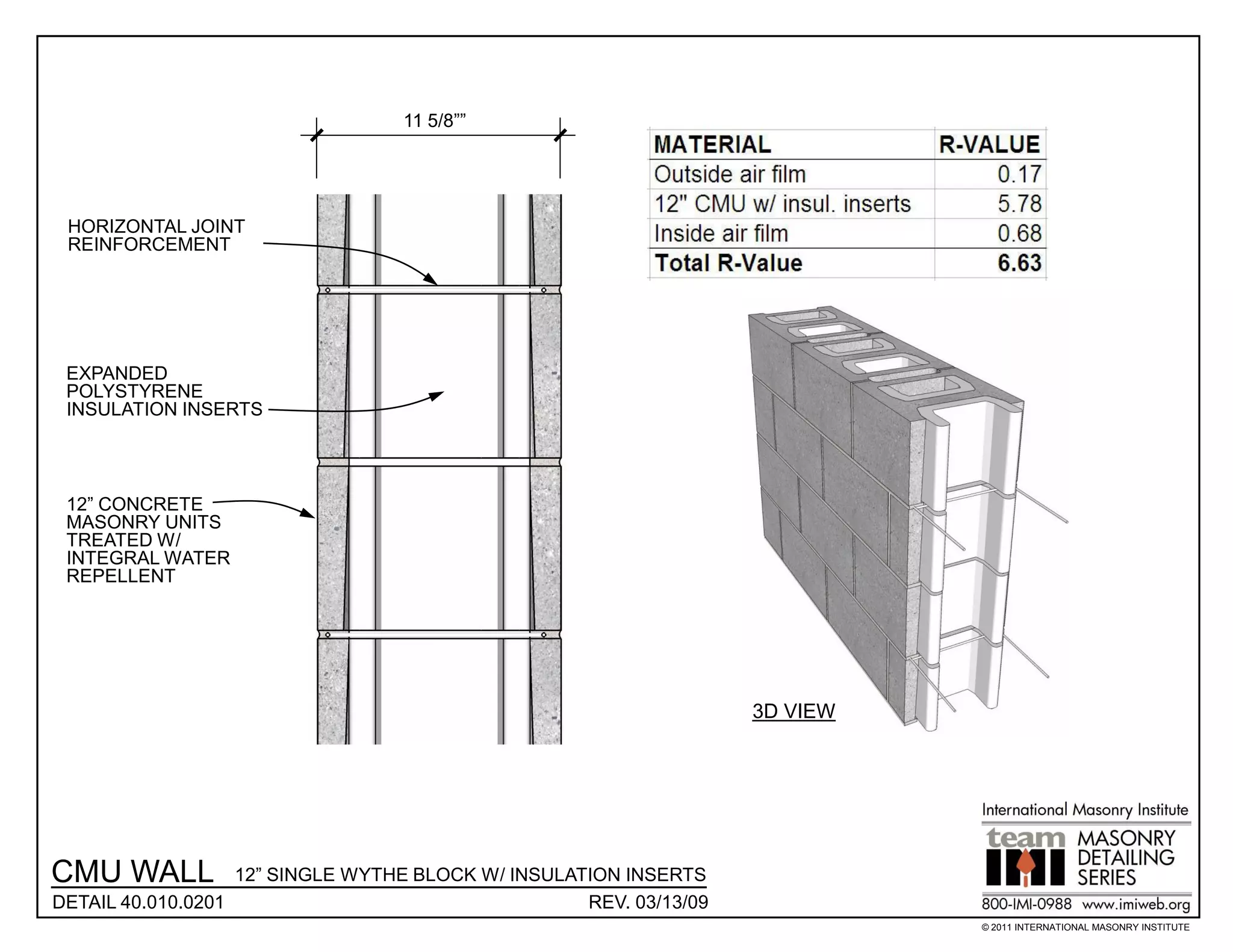 11 5/8””




 HORIZONTAL JOINT
 REINFORCEMENT




 EXPANDED
 POLYSTYRENE
 INSULATION INSERTS




 12” CONCRETE
 MASONRY UNITS
 TREATED W/
 INTEGRAL WATER
 REPELLENT




                                                                    3D VIEW




CMU WALL           12” SINGLE WYTHE BLOCK W/ INSULATION INSERTS
DETAIL 40.010.0201                                  REV. 03/13/09
                                                                              © 2011 INTERNATIONAL MASONRY INSTITUTE
 