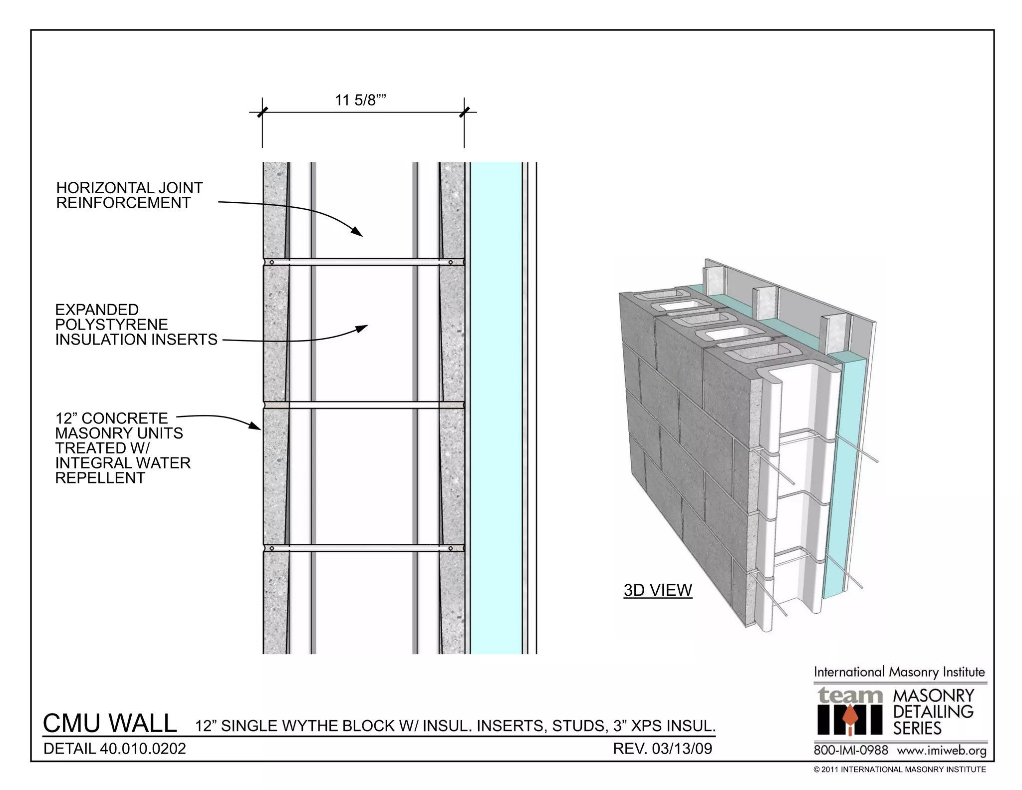 11 5/8””




 HORIZONTAL JOINT
 REINFORCEMENT




 EXPANDED
 POLYSTYRENE
 INSULATION INSERTS




 12” CONCRETE
 MASONRY UNITS
 TREATED W/
 INTEGRAL WATER
 REPELLENT




                                                                     3D VIEW




CMU WALL           12” SINGLE WYTHE BLOCK W/ INSUL. INSERTS, STUDS, 3” XPS INSUL.
DETAIL 40.010.0202                                                  REV. 03/13/09
                                                                                    © 2011 INTERNATIONAL MASONRY INSTITUTE
 